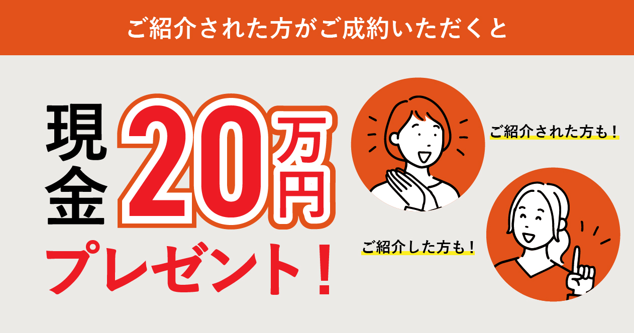 ご紹介された方がご成約いただくとご紹介した方、ご紹介された方ともに現金20万円プレゼント